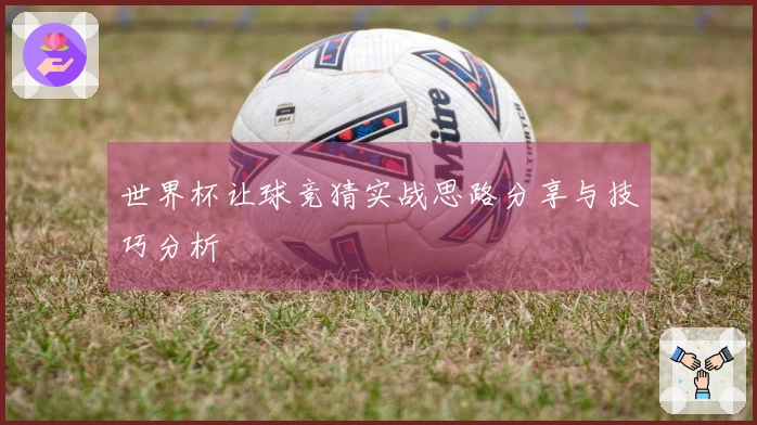 世界杯让球竞猜实战思路分享与技巧分析