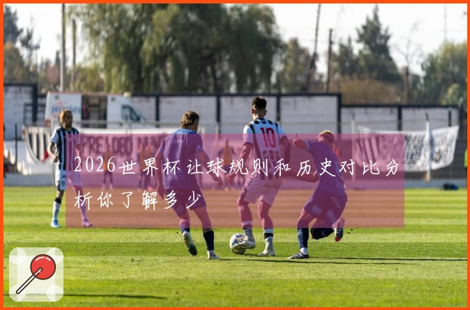 2026世界杯让球规则和历史对比分析你了解多少
