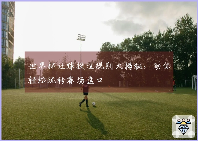 世界杯让球投注规则大揭秘，助你轻松玩转赛场盘口