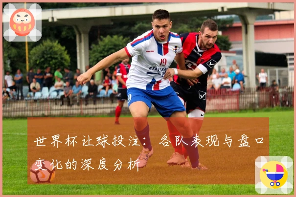 世界杯让球投注：各队表现与盘口变化的深度分析